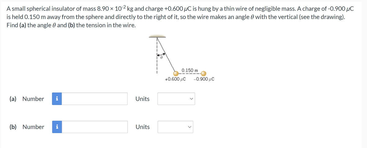 A small spherical insulator of mass 8.90 × 10-2 kg and charge +0.600 µC is hung by a thin wire of negligible mass. A charge of -0.900 μC
is held 0.150 m away from the sphere and directly to the right of it, so the wire makes an angle with the vertical (see the drawing).
Find (a) the angle and (b) the tension in the wire.
(a) Number
IN
(b) Number i
Units
Units
0.150 m
+0.600 μC
-0.900 μC