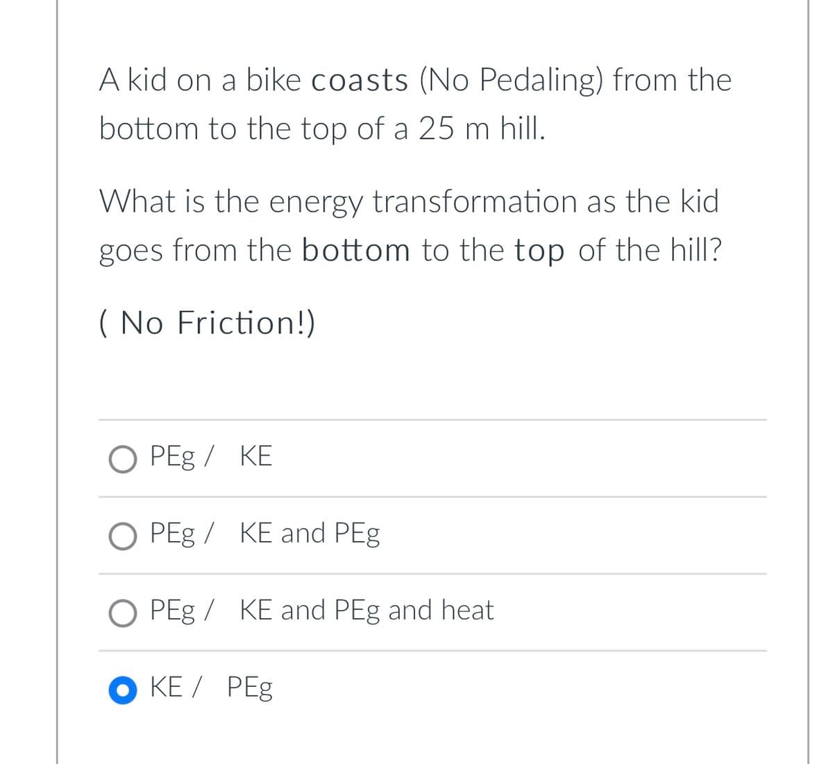 A kid on a bike coasts (No Pedaling) from the
bottom to the top of a 25 m hill.
What is the energy transformation as the kid
goes from the bottom to the top of the hill?
( No Friction!)
O PEg / KE
O PEg / KE and PEg
O PEg /
KE and PEg and heat
OKE / PEg