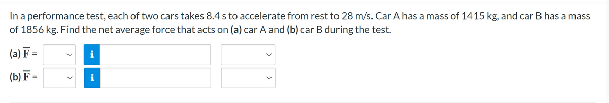 In a performance test, each of two cars takes 8.4 s to accelerate from rest to 28 m/s. Car A has a mass of 1415 kg, and car B has a mass
of 1856 kg. Find the net average force that acts on (a) car A and (b) car B during the test.
(a) F =
(b) F =
MI
i