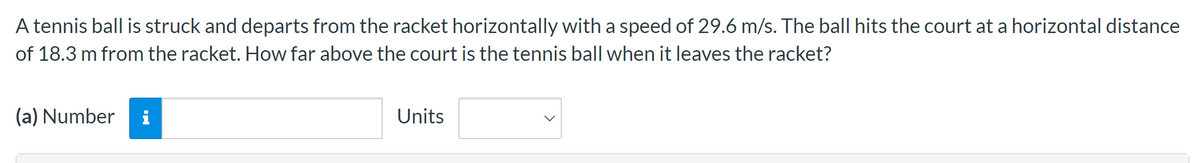 A tennis ball is struck and departs from the racket horizontally with a speed of 29.6 m/s. The ball hits the court at a horizontal distance
of 18.3 m from the racket. How far above the court is the tennis ball when it leaves the racket?
(a) Number i
Units