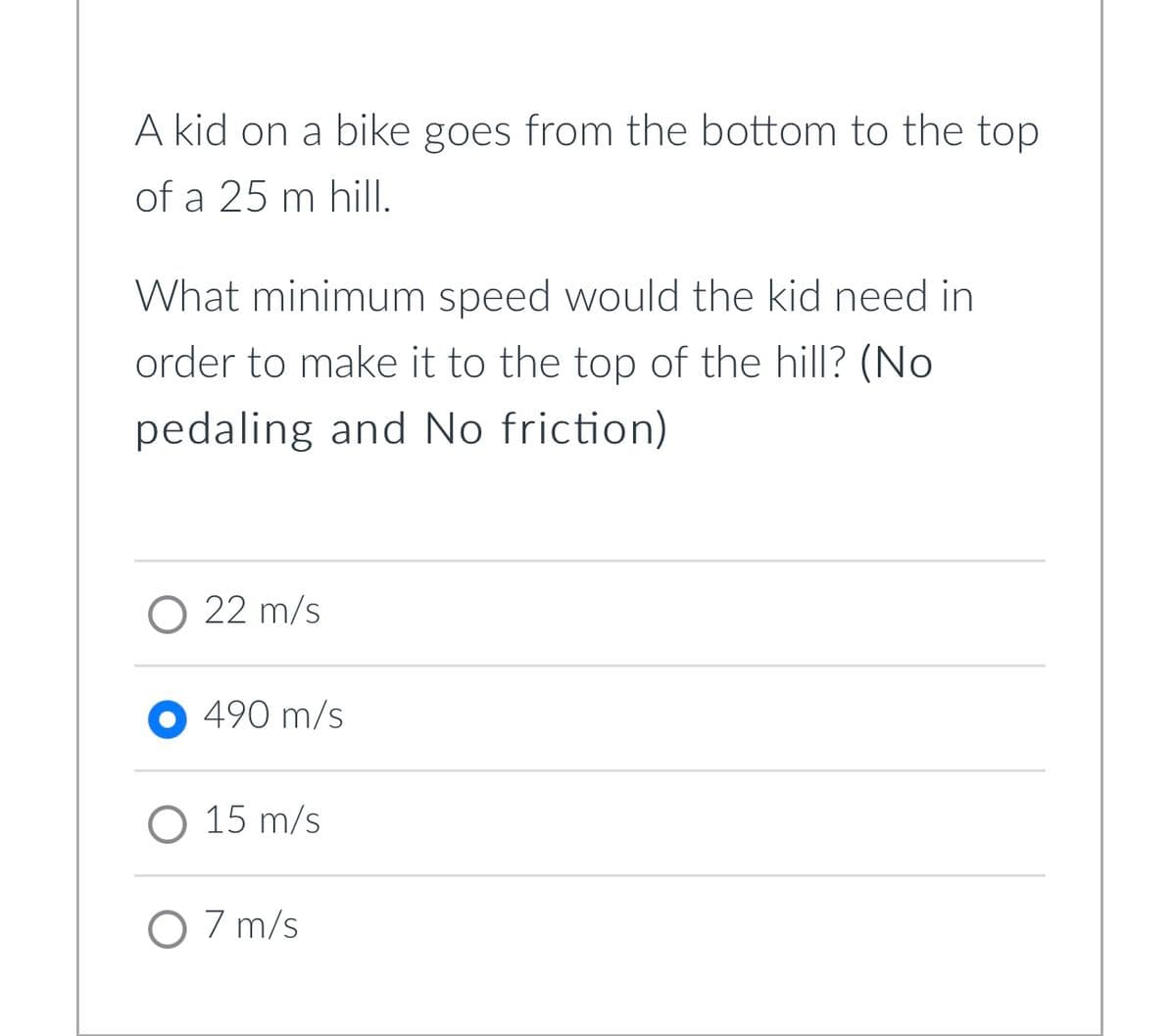 A kid on a bike goes from the bottom to the top
of a 25 m hill.
What minimum speed would the kid need in
order to make it to the top of the hill? (No
pedaling and No friction)
22 m/s
490 m/s
O 15 m/s
O 7 m/s