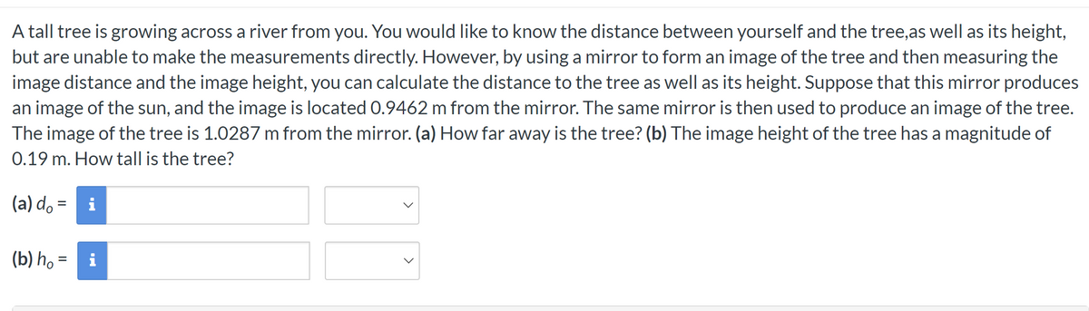 A tall tree is growing across a river from you. You would like to know the distance between yourself and the tree,as well as its height,
but are unable to make the measurements directly. However, by using a mirror to form an image of the tree and then measuring the
image distance and the image height, you can calculate the distance to the tree as well as its height. Suppose that this mirror produces
an image of the sun, and the image is located 0.9462 m from the mirror. The same mirror is then used to produce an image of the tree.
The image of the tree is 1.0287 m from the mirror. (a) How far away is the tree? (b) The image height of the tree has a magnitude of
0.19 m. How tall is the tree?
(a) d = i
(b) h₁ =