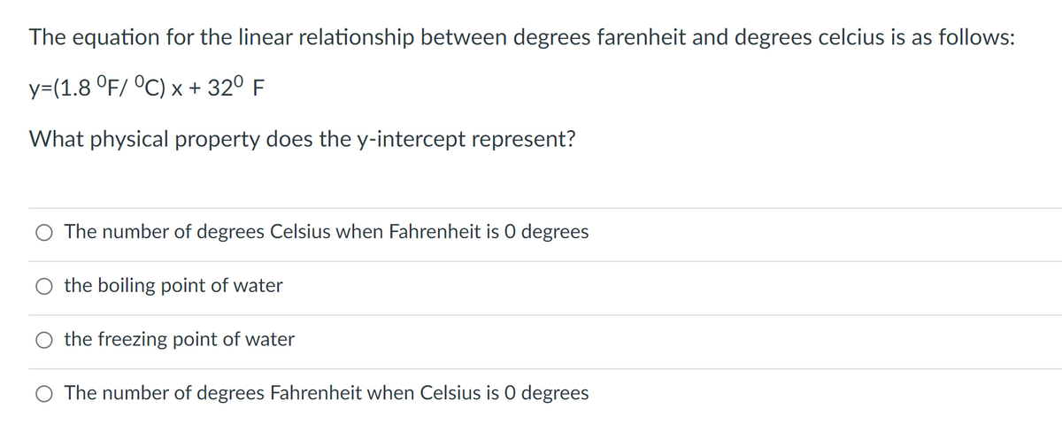 The equation for the linear relationship between degrees farenheit and degrees celcius is as follows:
y=(1.8 °F/ °C) x + 32⁰ F
What physical property does the y-intercept represent?
The number of degrees Celsius when Fahrenheit is 0 degrees
O the boiling point of water
O the freezing point of water
O The number of degrees Fahrenheit when Celsius is 0 degrees