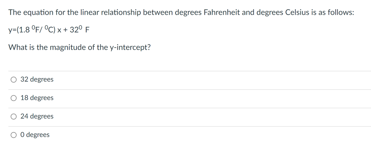 The equation for the linear relationship between degrees Fahrenheit and degrees Celsius is as follows:
y=(1.8 °F/ °C) x + 32º F
What is the magnitude of the y-intercept?
O 32 degrees
18 degrees
O 24 degrees
0 degrees