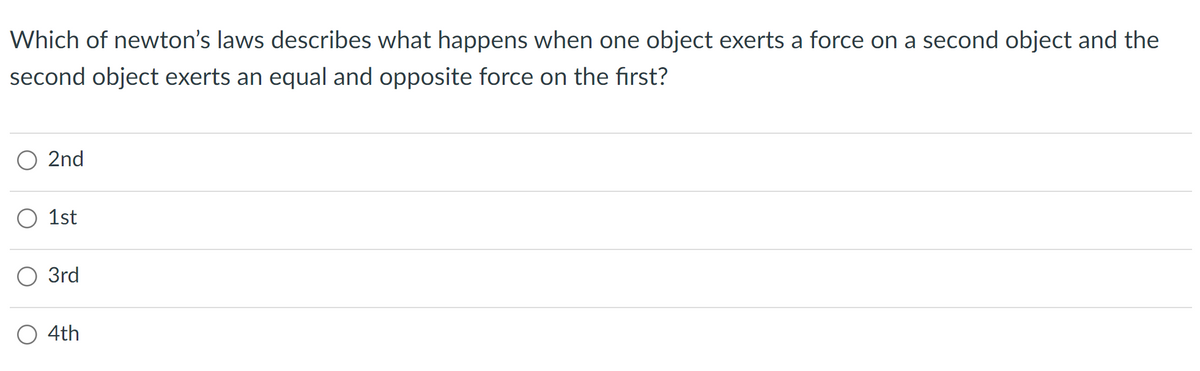 Which of newton's laws describes what happens when one object exerts a force on a second object and the
second object exerts an equal and opposite force on the first?
O 2nd
O 1st
O 3rd
O 4th