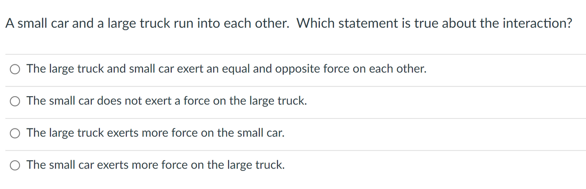 A small car and a large truck run into each other. Which statement is true about the interaction?
O The large truck and small car exert an equal and opposite force on each other.
The small car does not exert a force on the large truck.
O The large truck exerts more force on the small car.
O The small car exerts more force on the large truck.