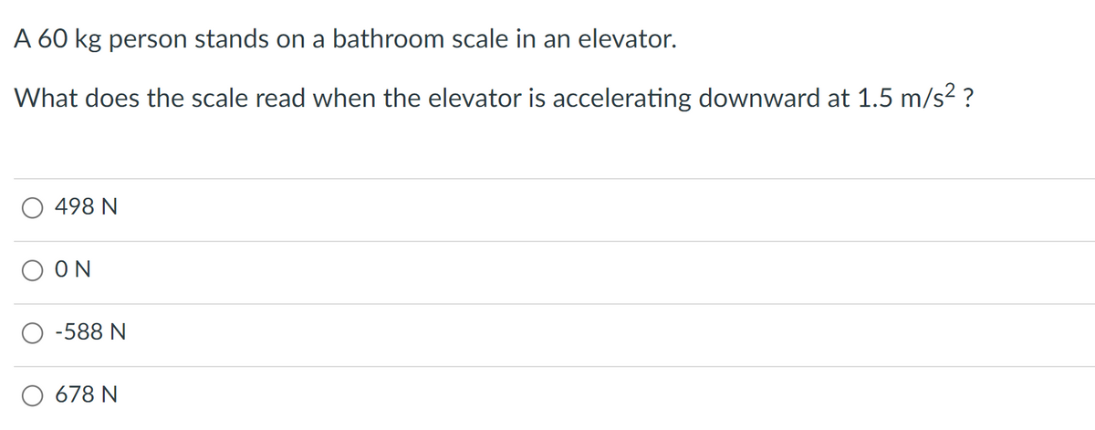 A 60 kg person stands on a bathroom scale in an elevator.
What does the scale read when the elevator is accelerating downward at 1.5 m/s² ?
498 N
ΟΝ
O-588 N
678 N