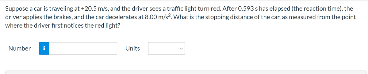 Suppose a car is traveling at +20.5 m/s, and the driver sees a traffic light turn red. After 0.593 s has elapsed (the reaction time), the
driver applies the brakes, and the car decelerates at 8.00 m/s². What is the stopping distance of the car, as measured from the point
where the driver first notices the red light?
Number
i
Units
