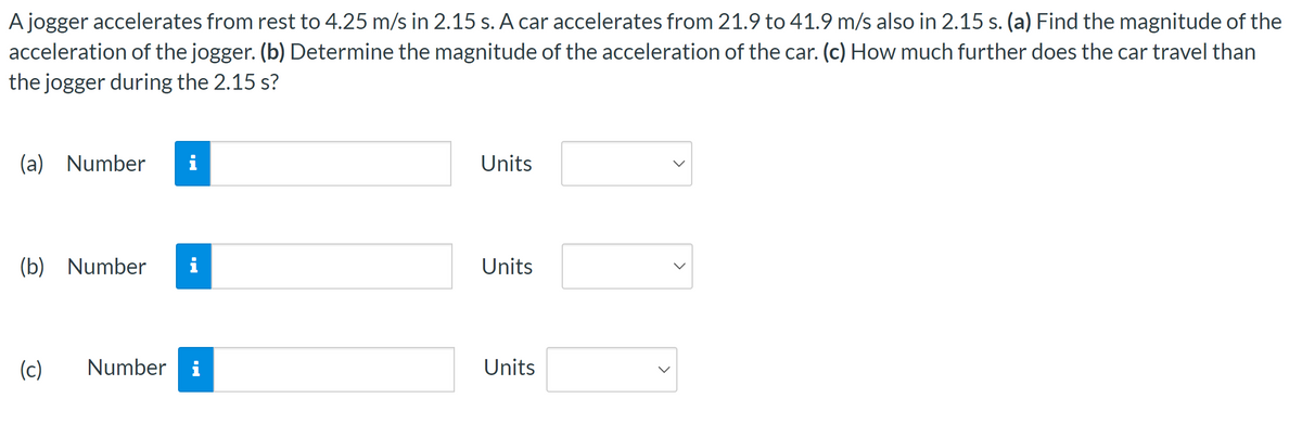 A jogger accelerates from rest to 4.25 m/s in 2.15 s. A car accelerates from 21.9 to 41.9 m/s also in 2.15 s. (a) Find the magnitude of the
acceleration of the jogger. (b) Determine the magnitude of the acceleration of the car. (c) How much further does the car travel than
the jogger during the 2.15 s?
(a) Number i
(b) Number i
(c)
Number
M.
Units
Units
Units