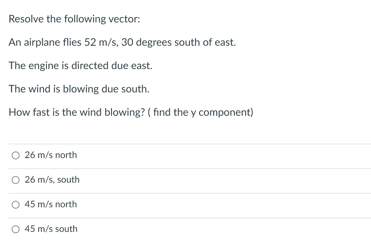 Resolve the following vector:
An airplane flies 52 m/s, 30 degrees south of east.
The engine is directed due east.
The wind is blowing due south.
How fast is the wind blowing? ( find the y component)
26 m/s north
26 m/s, south
45 m/s north
O 45 m/s south