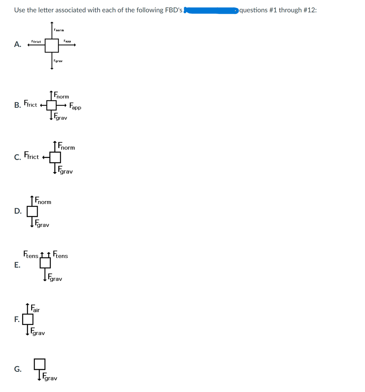 Use the letter associated with each of the following FBD's
Fnorm
Ffrict
A.
Fgrav
Fnorm
B. Ffrict Fapp
→
Farav
C. Ffrict
D.
E.
F.
G.
Fnorm
Fgrav
Ftens
Fair
grav
Fnorm
grav
Fapp
Ftens
Fgrav
Fgrav
questions #1 through #12: