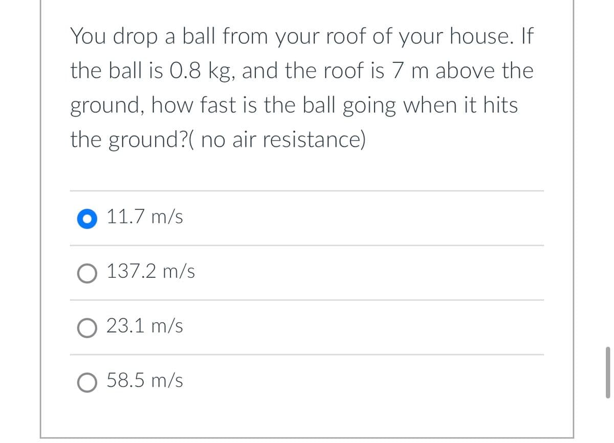 You drop a ball from your roof of your house. If
the ball is 0.8 kg, and the roof is 7 m above the
ground, how fast is the ball going when it hits
the ground?( no air resistance)
11.7 m/s
O 137.2 m/s
O 23.1 m/s
O 58.5 m/s