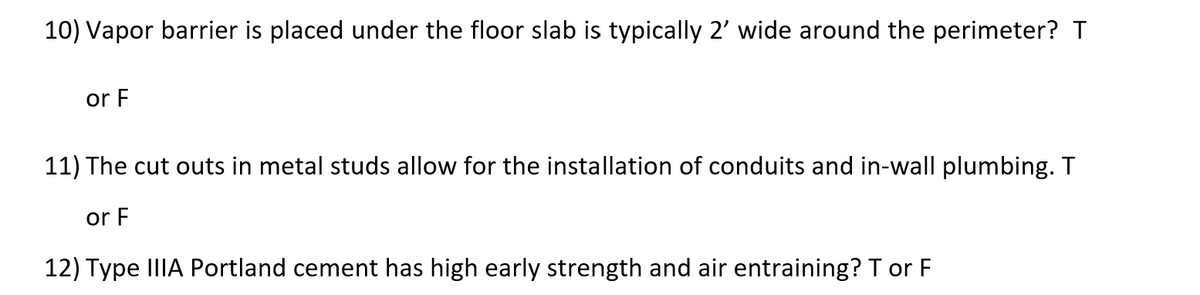 10) Vapor barrier is placed under the floor slab is typically 2' wide around the perimeter? T
or F
11) The cut outs in metal studs allow for the installation of conduits and in-wall plumbing. T
or F
12) Type IIIA Portland cement has high early strength and air entraining? T or F
