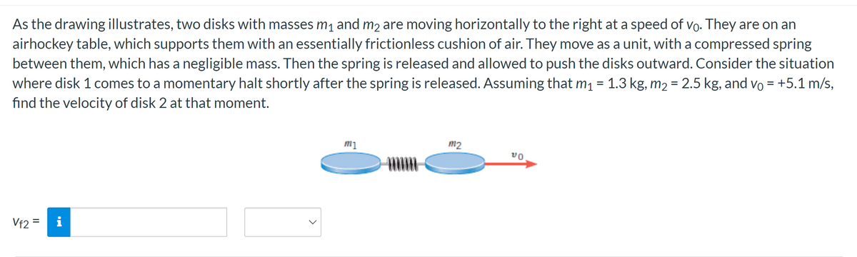 As the drawing illustrates, two disks with masses m₁ and m2 are moving horizontally to the right at a speed of vo. They are on an
airhockey table, which supports them with an essentially frictionless cushion of air. They move as a unit, with a compressed spring
between them, which has a negligible mass. Then the spring is released and allowed to push the disks outward. Consider the situation
where disk 1 comes to a momentary halt shortly after the spring is released. Assuming that m₁ = 1.3 kg, m₂ = 2.5 kg, and vo= +5.1 m/s,
find the velocity of disk 2 at that moment.
Vf2 = i
m1
m2
VO