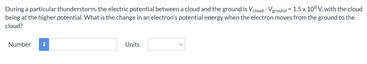 During a particular thunderstorm, the electric potential between a cloud and the ground is Vcloud - Vground = 1.5 x 108 V, with the cloud
being at the higher potential. What is the change in an electron's potential energy when the electron moves from the ground to the
cloud?
Number i
Units