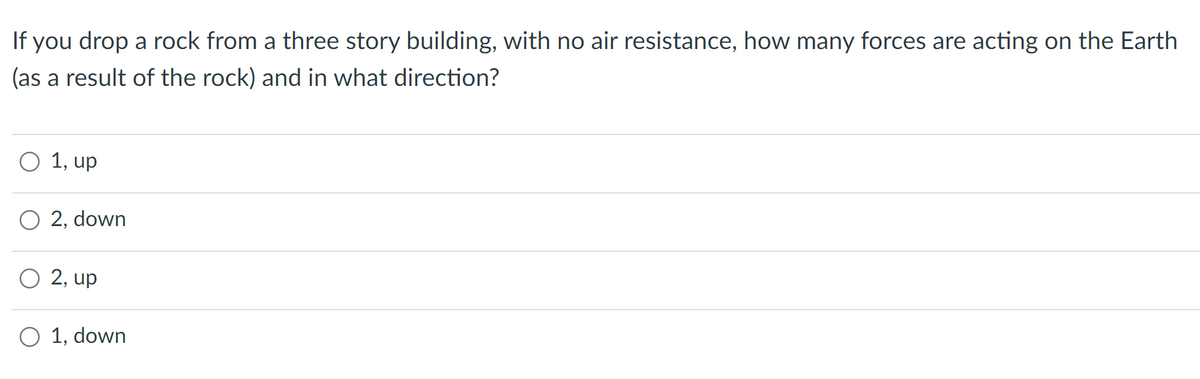 If you drop a rock from a three story building, with no air resistance, how many forces are acting on the Earth
(as a result of the rock) and in what direction?
O 1, up
O 2, down
O 2, up
O 1, down