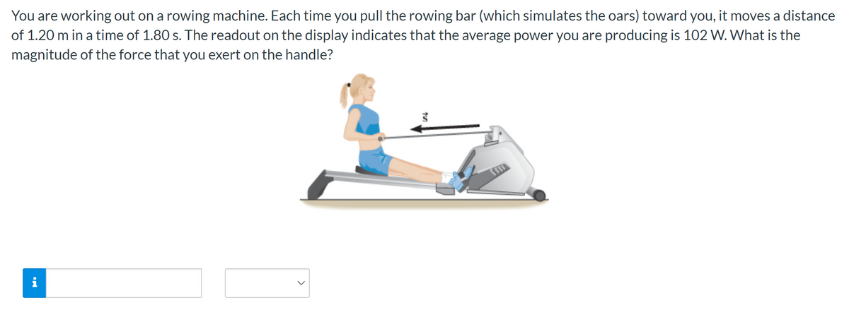 You are working out on a rowing machine. Each time you pull the rowing bar (which simulates the oars) toward you, it moves a distance
of 1.20 m in a time of 1.80 s. The readout on the display indicates that the average power you are producing is 102 W. What is the
magnitude of the force that you exert on the handle?
i
3
