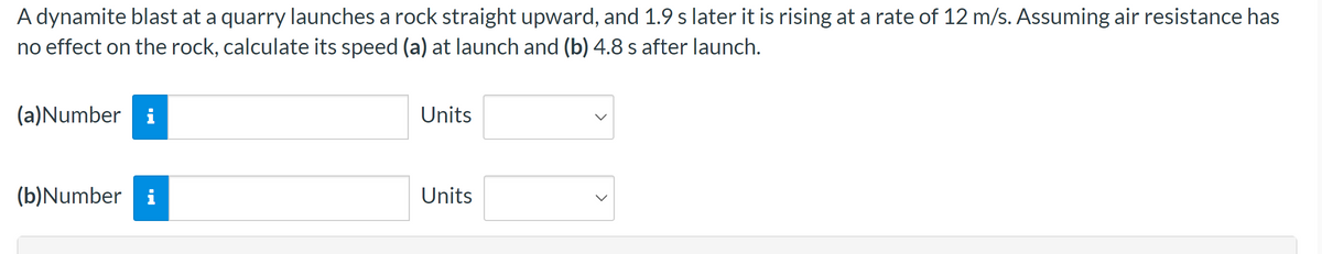 A dynamite blast at a quarry launches a rock straight upward, and 1.9 s later it is rising at a rate of 12 m/s. Assuming air resistance has
no effect on the rock, calculate its speed (a) at launch and (b) 4.8 s after launch.
(a)Number i
(b)Number i
Units
Units