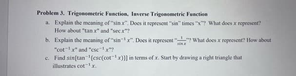Problem 3. Trigonometric Function, Inverse Trigonometric Function
a. Explain the meaning of "sin x". Does it represent "sin" times "x"? What does x represent?
How about "tan x" and "sec x"?
b. Explain the meaning of "sin-1x". Does it represent ""? What does x represent? How about
sin x
"cot-1x" and "csc-1x"?
c. Find sin[tan'{csc(cot-1x)}] in terms of x. Start by drawing a right triangle that
illustrates cot-1x.
