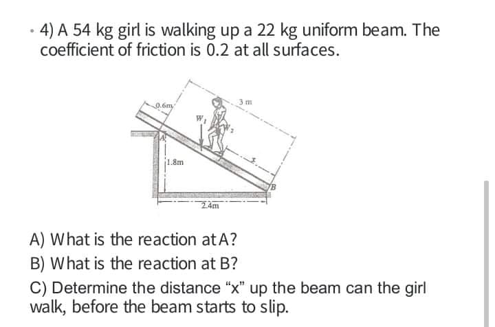 4) A 54 kg girl is walking up a 22 kg uniform beam. The
coefficient of friction is 0.2 at all surfaces.
0.6m,
1.8m
A) What is the reaction atA?
B) What is the reaction at B?
C) Determine the distance "x" up the beam can the girl
walk, before the beam starts to slip.
