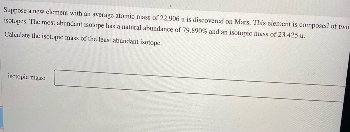 Suppose a new element with an average atomic mass of 22.906 u is discovered on Mars. This element is composed of two
isotopes. The most abundant isotope has a natural abundance of 79.890% and an isotopic mass of 23.425 u.
Calculate the isotopic mass of the least abundant isotope.
isotopic mass:
