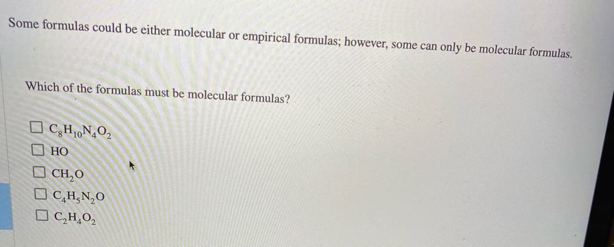 Some formulas could be either molecular or empirical formulas; however, some can only be molecular formulas.
Which of the formulas must be molecular formulas?
O C;H,N,O2
НО
O CH,O
O C,H‚N,O
O C,H,O,

