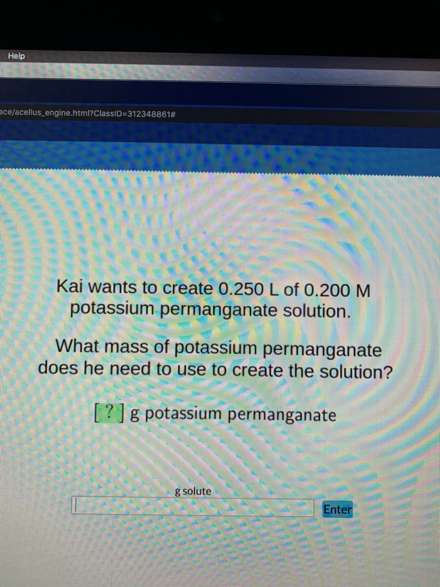 Help
ace/acellus_engine.html?ClassID=312348861#
Kai wants to create 0.250 L of 0.200 M
potassium permanganate solution.
What mass of potassium permanganate
does he need to use to create the solution?
[?]g potassium permanganate
g solute
Enter
