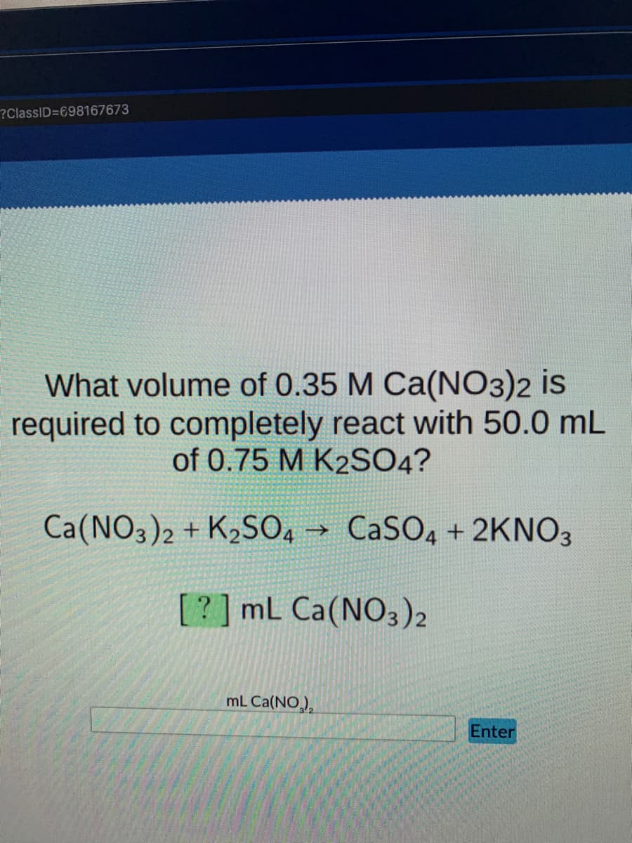 ?ClassID=698167673
What volume of 0.35 M Ca(NO3)2 is
required to completely react with 50.0 mL
of 0.75 M K2SO4?
Ca(NO3)2 + K2SO4 → CaSO4 + 2KNO3
[?] mL Ca(NO3)2
mL Ca(NO),
Enter
