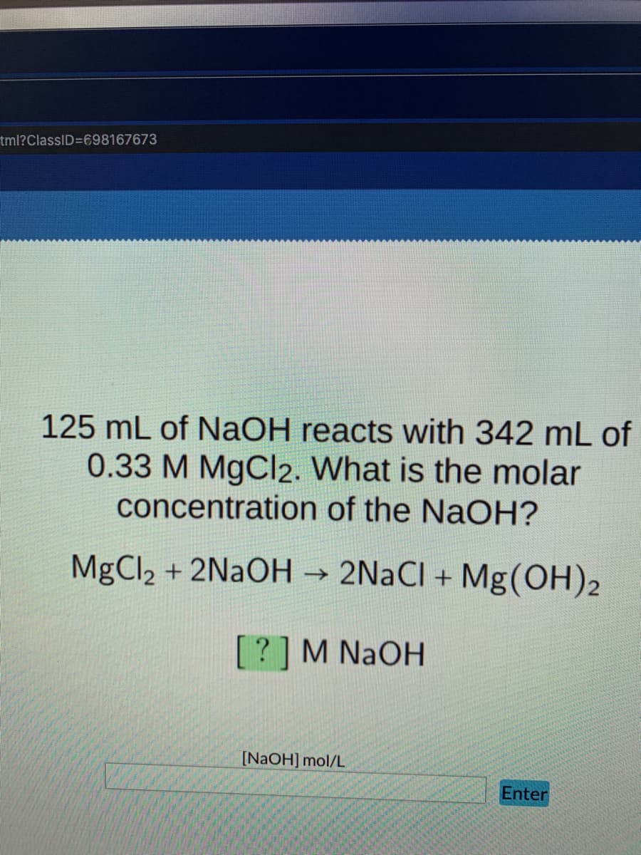 tml?ClassID=698167673
125 mL of NaOH reacts with 342 mL of
0.33 M MgCl2. What is the molar
concentration of the NaOH?
MgCl2 + 2NAOH → 2N2CI + Mg(OH)2
[?]M NAOH
[NaOH] mol/L
Enter
