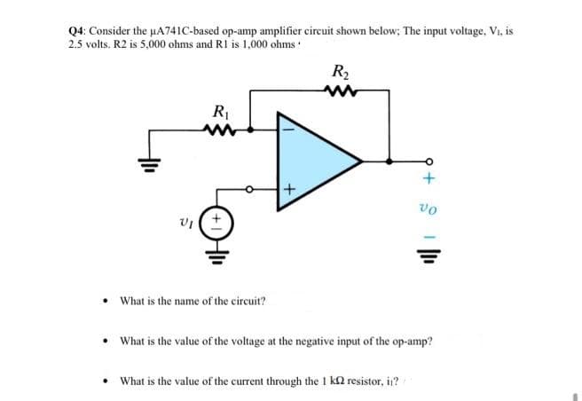 Q4: Consider the uA741C-based op-amp amplifier circuit shown below; The input voltage, Vi, is
2.5 volts. R2 is 5,000 ohms and RI is 1,000 ohms :
R2
vo
• What is the name of the circuit?
• What is the value of the voltage at the negative input of the op-amp?
• What is the value of the current through the 1 k2 resistor, in?
