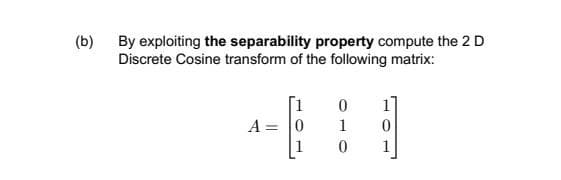 (b)
By exploiting the separability property compute the 2 D
Discrete Cosine transform of the following matrix:
A = 0
1
