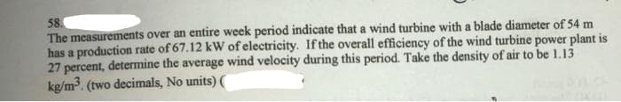 58.
The measurements over an entire week period indicate that a wind turbine with a blade diameter of 54 m
has a production rate of 67.12 kW of electricity. Ifthe overall efficiency of the wind turbine power plant is
27 percent, determine the average wind velocity during this period. Take the density of air to be 1.13
kg/m3. (two decimals, No units) (
