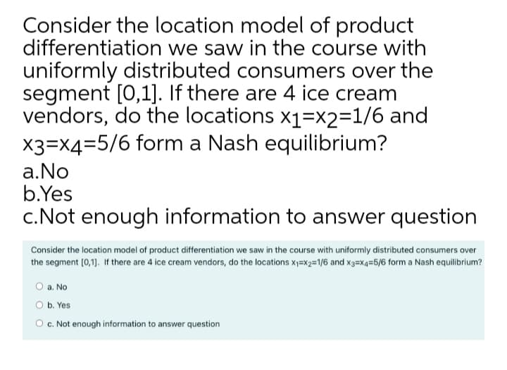 Consider the location model of product
differentiation we saw in the course with
uniformly distributed consumers over the
segment [0,1]. If there are 4 ice cream
vendors, do the locations x1=x2=1/6 and
X3=X4=5/6 form a Nash equilibrium?
a.No
b.Yes
c.Not enough information to answer question
Consider the location model of product differentiation we saw in the course with uniformly distributed consumers over
the segment [0,1]. If there are 4 ice cream vendors, do the locations x1=x2=1/6 and x3=X4=6/6 form a Nash equilibrium?
O a. No
b. Yes
O c. Not enough information to answer question
