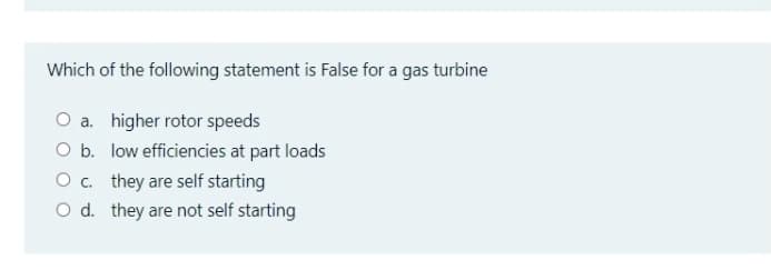 Which of the following statement is False for a gas turbine
O a. higher rotor speeds
O b. low efficiencies at part loads
Oc. they are self starting
O d. they are not self starting
