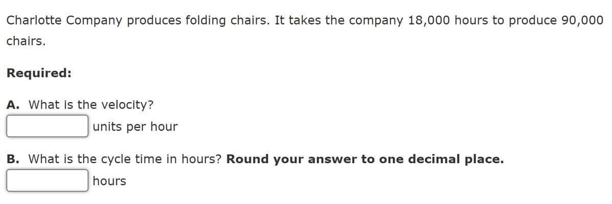 Charlotte Company produces folding chairs. It takes the company 18,000 hours to produce 90,000
chairs.
Required:
A. What is the velocity?
units per hour
B. What is the cycle time in hours? Round your answer to one decimal place.
hours
