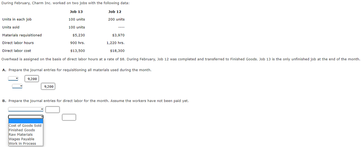 During February, Charm Inc. worked on two jobs with the following data:
Job 13
Job 12
Units in each job
100 units
200 units
Units sold
100 units
Materials requisitioned
$5,230
$3,970
Direct labor hours
900 hrs.
1,220 hrs.
Direct labor cost
$13,500
$18,300
Overhead is assigned on the basis of direct labor hours at a rate of $8. During February, Job 12 was completed and transferred to Finished Goods. Job 13 is the only unfinished job at the end of the month.
A. Prepare the journal entries for requisitioning all materials used during the month.
9,200
9,200
B. Prepare the journal entries for direct labor for the month. Assume the workers have not been paid yet.
Cost of Goods Sold
Finished Goods
Raw Materials
Wages Payable
Work in Process
