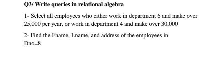 Q3/ Write queries in relational algebra
1- Select all employees who either work in department 6 and make over
25,000 per year, or work in department 4 and make over 30,000
2- Find the Fname, Lname, and address of the employees in
Dno=8
