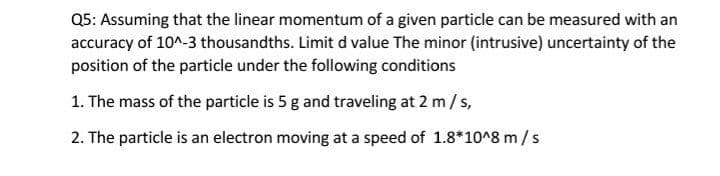 Q5: Assuming that the linear momentum of a given particle can be measured with an
accuracy of 10^-3 thousandths. Limit d value The minor (intrusive) uncertainty of the
position of the particle under the following conditions
1. The mass of the particle is 5 g and traveling at 2 m/s,
2. The particle is an electron moving at a speed of 1.8*10^8 m/s
