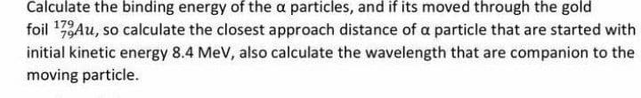 Calculate the binding energy of the a particles, and if its moved through the gold
foil 17Au, so calculate the closest approach distance of a particle that are started with
initial kinetic energy 8.4 MeV, also calculate the wavelength that are companion to the
moving particle.
