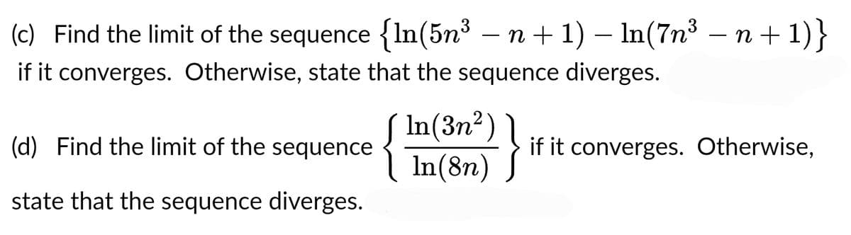 (c) Find the limit of the sequence {In(5n³ − n + 1) − ln(7n³ − n +1)}
if it converges. Otherwise, state that the sequence diverges.
(d) Find the limit of the sequence
state that the sequence diverges.
In(3n²)
In(8n)
}
if it converges. Otherwise,