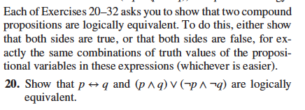 Each of Exercises 20-32 asks you to show that two compound
propositions are logically equivalent. To do this, either show
that both sides are true, or that both sides are false, for ex-
actly the same combinations of truth values of the proposi-
tional variables in these expressions (whichever is easier).
20. Show that pq and (pAq) Vp
q) are logically
equivalent.
