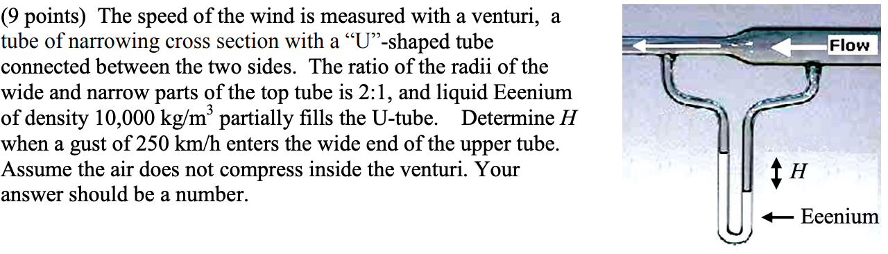 (9 points) The speed of the wind is measured with a venturi, a
tube of narrowing cross section with a "U"-shaped tube
Flow
connected between the two sides. The ratio of the radii of the
wide and narrow parts of the top tube is 2:1, and liquid Eeenium
of density 10,000 kg/m' partially fills the U-tube.
Determine H
when a gust of 250 km/h enters the wide end of the upper tube.
Assume the air does not compress inside the venturi. Your
answer should be a number.
