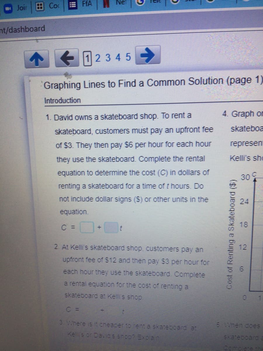 A Coc
FFA
Joir
nt/dashboard
123 4 5
Graphing Lines to Find a Common Solution (page 1)
Introduction
1. David owns a skateboard shop. To rent a
4. Graph on
skateboa
skateboard, customers must pay an upfront fee
of $3. They then pay $6 per hour for each hour
represen
they use the skateboard. Complete the rental
Kelli's she
equation to determine the cost (C) in dollars of
30
renting a skateboard for a time of t hours. Do
not include dollar signs ($) or other units in the
24
equation.
C =
18
2. At Kelli's skateboard shop, customers pay an
upfront fee of $12 and then pay $3 per hour for
each hour they use the skateboard. Complete
a rental equation for the cost of renting a
skateboard at Kelli's shop.
C =
3 Where is it eheaper to rent a skateboard at
5 When does
Kelli's or Davics shop? Explain
SKateboard
Complete th
Cost of Renting a Skateboard ($)
