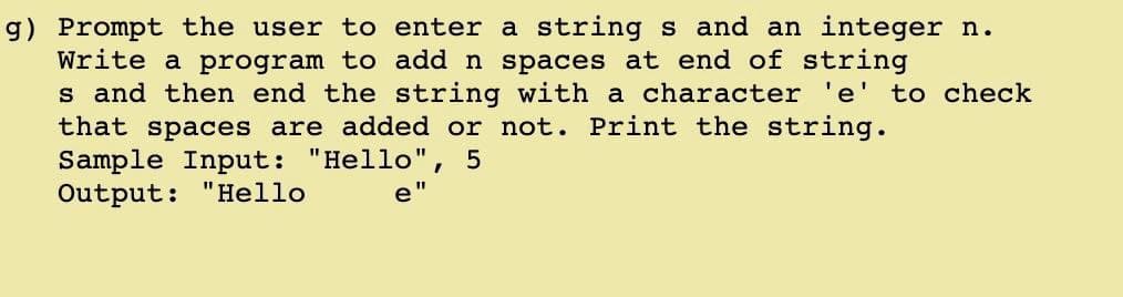 g) Prompt the user to enter a string s and an integer n.
Write a program to add n spaces at end of string
s and then end the string with a character
that spaces are added or not. Print the string.
Sample Input: "Hello"
Output: "Hello
e' to check
5
e"
