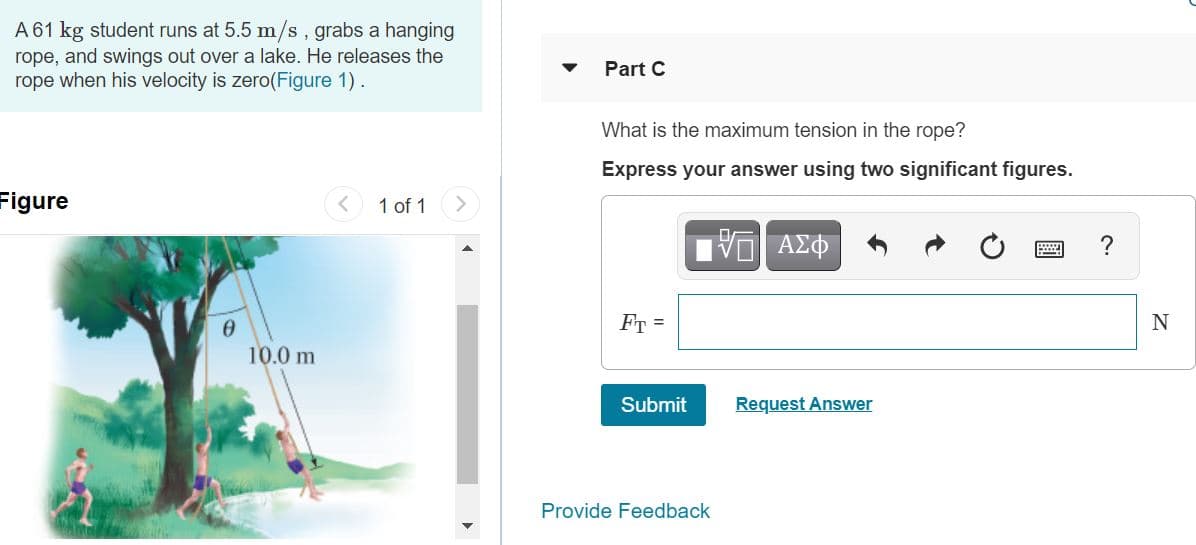 A 61 kg student runs at 5.5 m/s, grabs a hanging
rope, and swings out over a lake. He releases the
rope when his velocity is zero(Figure 1).
Part C
What is the maximum tension in the rope?
Express your answer using two significant figures.
Figure
< 1 of 1
?
FT =
10.0 m
Submit
Request Answer
Provide Feedback

