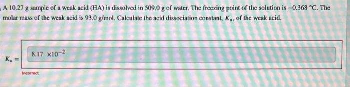 A 10.27 g sample of a weak acid (HA) is dissolved in 509.0 g of water. The freezing point of the solution is -0.368 °C. The
molar mass of the weak acid is 93.0 g/mol. Calculate the acid dissociation constant, K,, of the weak acid.
K₁ =
8.17 X10-2
Incorrect