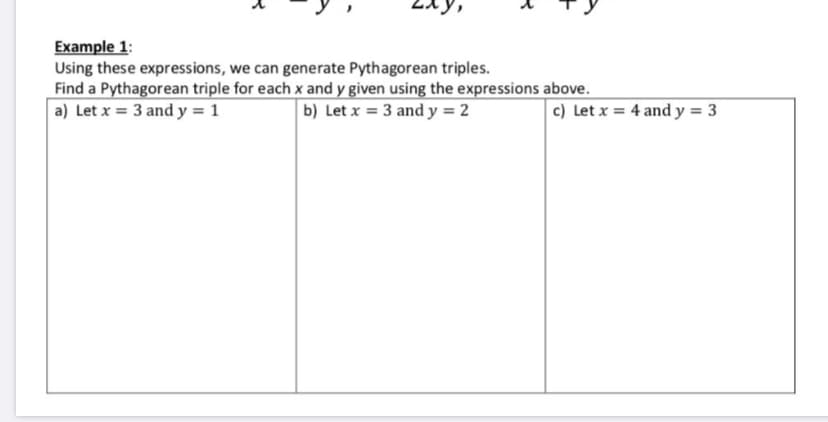 Example 1:
Using these expressions, we can generate Pythagorean triples.
Find a Pythagorean triple for each x and y given using the expressions above.
a) Let x = 3 and y = 1
b) Let x = 3 and y = 2
c) Let x = 4 and y = 3
