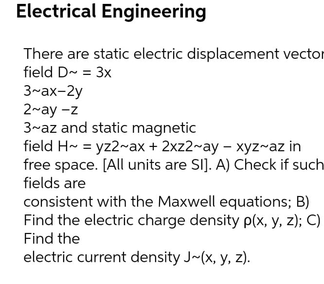 Electrical Engineering
There are static electric displacement vector
field D- = 3x
3~ax-2y
2~ay -z
3~az and static magnetic
field H~ = yz2~ax + 2xz2~ay - xyz~az in
free space. [All units are SI]. A) Check if such
fields are
consistent with the Maxwell equations; B)
Find the electric charge density p(x, y, z); C)
Find the
electric current density J~(x, y, z).
