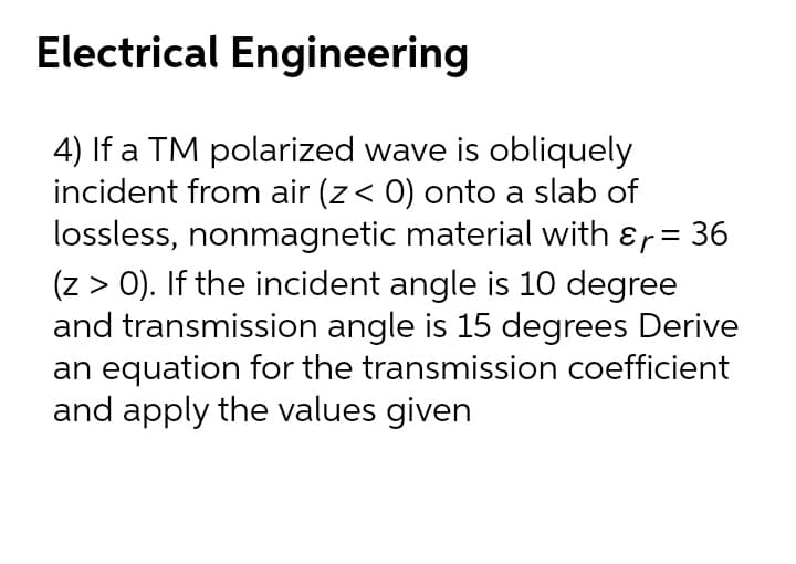 Electrical Engineering
4) If a TM polarized wave is obliquely
incident from air (z< 0) onto a slab of
lossless, nonmagnetic material with &r= 36
(z > 0). If the incident angle is 10 degree
and transmission angle is 15 degrees Derive
an equation for the transmission coefficient
and apply the values given
