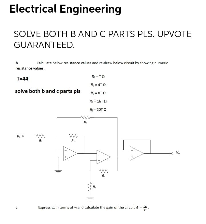 Electrical Engineering
SOLVE BOTHB AND C PARTS PLS. UPVOTE
GUARANTEED.
b
Calculate below resistance values and re-draw below circuit by showing numeric
resistance values.
R1 = TO
T=44
R2 = 4T Q
solve both b and c parts pls
R3 = 8T Q
R4 = 16T Q
Ry = 20T Q
V; O
R1
R2
V.
R4
Express vo in terms of v, and calculate the gain of the circuit A =
